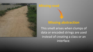 Missing road
This smell arises when clumps of
data or encoded strings are used
instead of creating a class or an
interface.
Missing abstraction
 