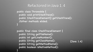 public class Throwable {
public void printStackTrace();
public StackTraceElement[] getStackTrace();
//other methods elided.
}
public final class StackTraceElement {
public String getFileName();
public int getLineNumber();
public String getClassName();
public String getMethodName();
public boolean isNativeMethod();
}
Refactored in Java 1.4
(Java 1.4)
 