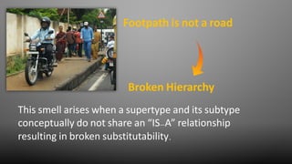 Footpath is not a road
This smell arises when a supertype and its subtype
conceptually do not share an “IS-A” relationship
resulting in broken substitutability.
Broken Hierarchy
 