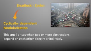 This smell arises when two or more abstractions
depend on each other directly or indirectly.
Cyclically-dependent
Modularization
Deadlock!! Cycle!!
 
