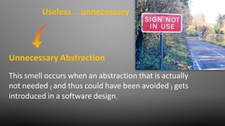 This smell occurs when an abstraction that is actually
not needed (and thus could have been avoided) gets
introduced in a software design.
Unnecessary Abstraction
Useless… unnecessary
 