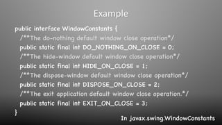 public interface WindowConstants {
/**The do-nothing default window close operation*/
public static final int DO_NOTHING_ON_CLOSE = 0;
/**The hide-window default window close operation*/
public static final int HIDE_ON_CLOSE = 1;
/**The dispose-window default window close operation*/
public static final int DISPOSE_ON_CLOSE = 2;
/**The exit application default window close operation.*/
public static final int EXIT_ON_CLOSE = 3;
}
Example
In javax.swing.WindowConstants
 