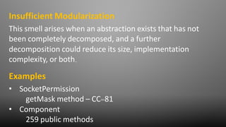 This smell arises when an abstraction exists that has not
been completely decomposed, and a further
decomposition could reduce its size, implementation
complexity, or both.
Insufficient Modularization
Examples
• SocketPermission
getMask method – CC=81
• Component
259 public methods
 