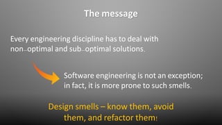 The message
Every engineering discipline has to deal with
non-optimal and sub-optimal solutions.
Software engineering is not an exception;
in fact, it is more prone to such smells.
Design smells – know them, avoid
them, and refactor them!
 