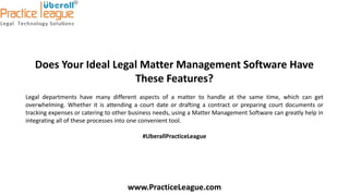 Does Your Ideal Legal Matter Management Software Have
These Features?
Legal departments have many different aspects of a matter to handle at the same time, which can get
overwhelming. Whether it is attending a court date or drafting a contract or preparing court documents or
tracking expenses or catering to other business needs, using a Matter Management Software can greatly help in
integrating all of these processes into one convenient tool.
#UberallPracticeLeague
www.PracticeLeague.com
 