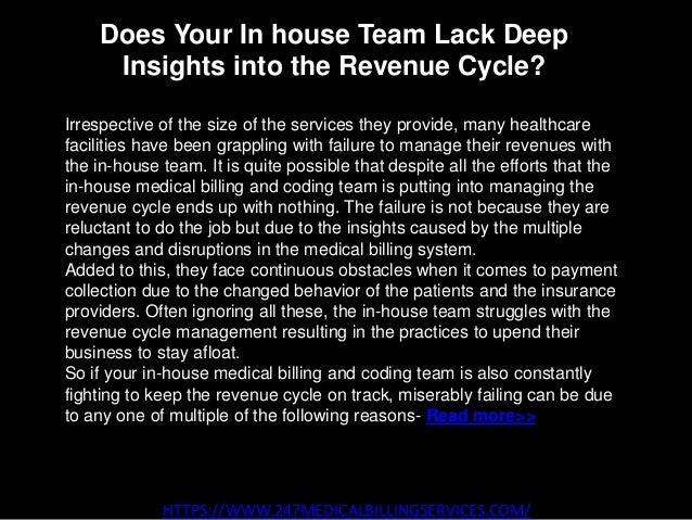 Does Your In house Team Lack Deep
Insights into the Revenue Cycle?
HTTPS://WWW.247MEDICALBILLINGSERVICES.COM/
Irrespective of the size of the services they provide, many healthcare
facilities have been grappling with failure to manage their revenues with
the in-house team. It is quite possible that despite all the efforts that the
in-house medical billing and coding team is putting into managing the
revenue cycle ends up with nothing. The failure is not because they are
reluctant to do the job but due to the insights caused by the multiple
changes and disruptions in the medical billing system.
Added to this, they face continuous obstacles when it comes to payment
collection due to the changed behavior of the patients and the insurance
providers. Often ignoring all these, the in-house team struggles with the
revenue cycle management resulting in the practices to upend their
business to stay afloat.
So if your in-house medical billing and coding team is also constantly
fighting to keep the revenue cycle on track, miserably failing can be due
to any one of multiple of the following reasons- Read more>>
 