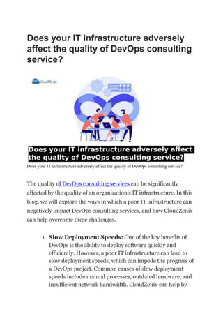Does your IT infrastructure adversely
affect the quality of DevOps consulting
service?
Does your IT infrastructure adversely affect the quality of DevOps consulting service?
The quality of DevOps consulting services can be significantly
affected by the quality of an organization’s IT infrastructure. In this
blog, we will explore the ways in which a poor IT infrastructure can
negatively impact DevOps consulting services, and how CloudZenix
can help overcome these challenges.
1. Slow Deployment Speeds: One of the key benefits of
DevOps is the ability to deploy software quickly and
efficiently. However, a poor IT infrastructure can lead to
slow deployment speeds, which can impede the progress of
a DevOps project. Common causes of slow deployment
speeds include manual processes, outdated hardware, and
insufficient network bandwidth. CloudZenix can help by
 