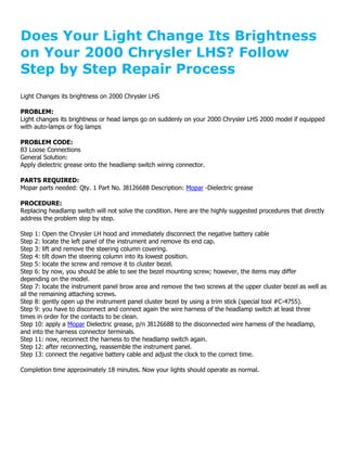 Does Your Light Change Its Brightness
on Your 2000 Chrysler LHS? Follow
Step by Step Repair Process
Light Changes its brightness on 2000 Chrysler LHS

PROBLEM:
Light changes its brightness or head lamps go on suddenly on your 2000 Chrysler LHS 2000 model if equipped
with auto-lamps or fog lamps

PROBLEM CODE:
83 Loose Connections
General Solution:
Apply dielectric grease onto the headlamp switch wiring connector.

PARTS REQUIRED:
Mopar parts needed: Qty. 1 Part No. J8126688 Description: Mopar -Dielectric grease

PROCEDURE:
Replacing headlamp switch will not solve the condition. Here are the highly suggested procedures that directly
address the problem step by step.

Step 1: Open the Chrysler LH hood and immediately disconnect the negative battery cable
Step 2: locate the left panel of the instrument and remove its end cap.
Step 3: lift and remove the steering column covering.
Step 4: tilt down the steering column into its lowest position.
Step 5: locate the screw and remove it to cluster bezel.
Step 6: by now, you should be able to see the bezel mounting screw; however, the items may differ
depending on the model.
Step 7: locate the instrument panel brow area and remove the two screws at the upper cluster bezel as well as
all the remaining attaching screws.
Step 8: gently open up the instrument panel cluster bezel by using a trim stick (special tool #C-4755).
Step 9: you have to disconnect and connect again the wire harness of the headlamp switch at least three
times in order for the contacts to be clean.
Step 10: apply a Mopar Dielectric grease, p/n J8126688 to the disconnected wire harness of the headlamp,
and into the harness connector terminals.
Step 11: now, reconnect the harness to the headlamp switch again.
Step 12: after reconnecting, reassemble the instrument panel.
Step 13: connect the negative battery cable and adjust the clock to the correct time.

Completion time approximately 18 minutes. Now your lights should operate as normal.
 