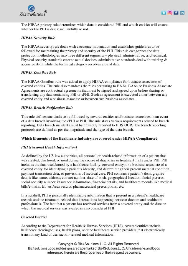 Copyright © Biz4Solutions LLC. All Rights Reserved
Biz4solutionsLogoanddesignsaretrademarksofBiz4SolutionsLLC. Alltrademarksandlogos
referenced herein are the properties of their respective owners.
The HIPAA privacy rule determines which data is considered PHI and which entities will ensure
whether the PHI is disclosed lawfully or not.
HIPAA Security Rule
The HIPAA security rule deals with electronic information and establishes guidelines to be
followed for maintaining the privacy and security of the PHI. This rule categorizes the data
protection methodologies into three different segments – physical, administrative, and technical.
Physical security standards cater to actual devices, administrative standards deal with training &
access control, while the technical category revolves around data.
HIPAA Omnibus Rule
The HIPAA Omnibus rule was added to apply HIPAA compliance for business associates of
covered entities. The rule also mandates the rules pertaining to BAAs. BAAs or Business Associate
Agreements are contractual agreements that must be signed and agreed upon before sharing or
transferring any data containing PHI or ePHI. Such an agreement is executed either between any
covered entity and a business associate or between two business associates.
HIPAA Breach Notification Rule
This rule defines standards to be followed by covered entities and business associates in an event
of a data breach involving the ePHI or PHI. The rule states various requirements related to breach
reporting. Data breach incidents must be promptly reported to HHS OCR. The breach reporting
protocols are defined as per the magnitude and the type of the data breach.
Which Elements of the Healthcare Industry are covered under HIPAA Compliance?
PHI (Personal Health Information)
As defined by the US law authorities, all personal or health-related information of a patient that
was created, disclosed, or used during the course of diagnoses or treatment; falls under PHI. PHI
includes the data used/stored by a healthcare facility, covered entity, or a business associate of a
covered entity for identifying a patient’s identity, and determining their present medical condition,
payment transaction data, or provisions of medical care. PHI contains a patient’s demographic
details like name, address, contact number, date of birth, geographical location, facial pictures,
social security number, insurance information, financial details, and healthcare records like medical
bills/e-mails, lab test/scan results, pharmaceutical prescriptions, etc.
In a nutshell, PHI is personally identifiable information that is present in a patient’s healthcare
records and the treatment-related data interactions happening between doctors and healthcare
professionals. The fact that a patient has received services from a covered entity and the date on
which the medical service was availed is also considered PHI.
Covered Entities
According to the Department for Health & Human Services (HHS), covered entities include
healthcare clearinghouses, health plans, and the healthcare service providers that electronically
transmit any kind of transaction-related medical information.
 