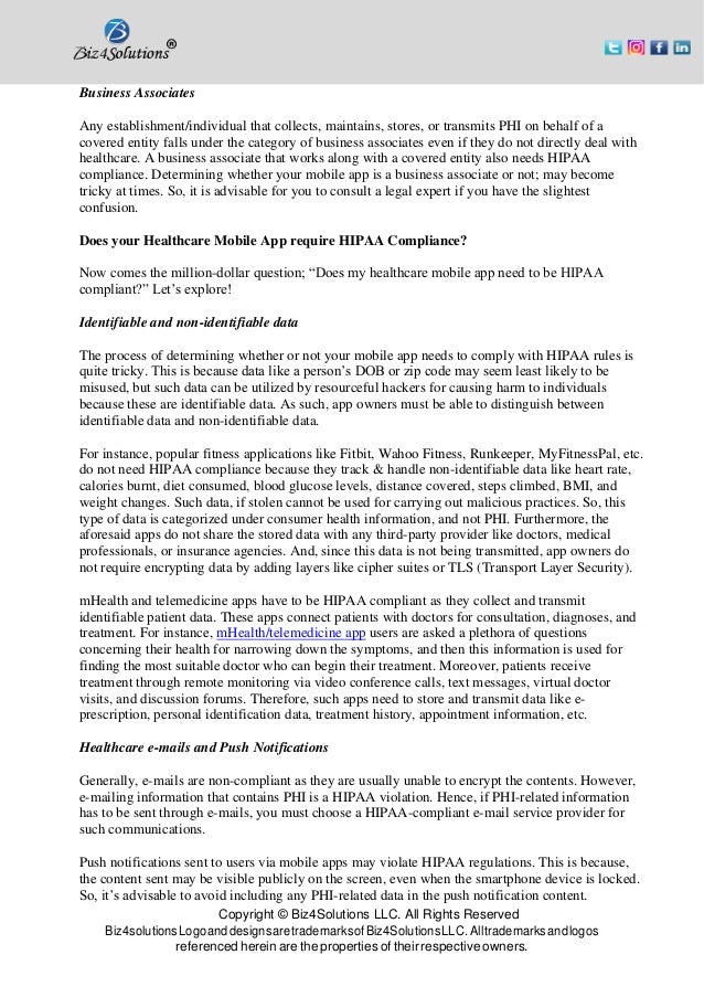 Copyright © Biz4Solutions LLC. All Rights Reserved
Biz4solutionsLogoanddesignsaretrademarksofBiz4SolutionsLLC. Alltrademarksandlogos
referenced herein are the properties of their respective owners.
Business Associates
Any establishment/individual that collects, maintains, stores, or transmits PHI on behalf of a
covered entity falls under the category of business associates even if they do not directly deal with
healthcare. A business associate that works along with a covered entity also needs HIPAA
compliance. Determining whether your mobile app is a business associate or not; may become
tricky at times. So, it is advisable for you to consult a legal expert if you have the slightest
confusion.
Does your Healthcare Mobile App require HIPAA Compliance?
Now comes the million-dollar question; “Does my healthcare mobile app need to be HIPAA
compliant?” Let’s explore!
Identifiable and non-identifiable data
The process of determining whether or not your mobile app needs to comply with HIPAA rules is
quite tricky. This is because data like a person’s DOB or zip code may seem least likely to be
misused, but such data can be utilized by resourceful hackers for causing harm to individuals
because these are identifiable data. As such, app owners must be able to distinguish between
identifiable data and non-identifiable data.
For instance, popular fitness applications like Fitbit, Wahoo Fitness, Runkeeper, MyFitnessPal, etc.
do not need HIPAA compliance because they track & handle non-identifiable data like heart rate,
calories burnt, diet consumed, blood glucose levels, distance covered, steps climbed, BMI, and
weight changes. Such data, if stolen cannot be used for carrying out malicious practices. So, this
type of data is categorized under consumer health information, and not PHI. Furthermore, the
aforesaid apps do not share the stored data with any third-party provider like doctors, medical
professionals, or insurance agencies. And, since this data is not being transmitted, app owners do
not require encrypting data by adding layers like cipher suites or TLS (Transport Layer Security).
mHealth and telemedicine apps have to be HIPAA compliant as they collect and transmit
identifiable patient data. These apps connect patients with doctors for consultation, diagnoses, and
treatment. For instance, mHealth/telemedicine app users are asked a plethora of questions
concerning their health for narrowing down the symptoms, and then this information is used for
finding the most suitable doctor who can begin their treatment. Moreover, patients receive
treatment through remote monitoring via video conference calls, text messages, virtual doctor
visits, and discussion forums. Therefore, such apps need to store and transmit data like e-
prescription, personal identification data, treatment history, appointment information, etc.
Healthcare e-mails and Push Notifications
Generally, e-mails are non-compliant as they are usually unable to encrypt the contents. However,
e-mailing information that contains PHI is a HIPAA violation. Hence, if PHI-related information
has to be sent through e-mails, you must choose a HIPAA-compliant e-mail service provider for
such communications.
Push notifications sent to users via mobile apps may violate HIPAA regulations. This is because,
the content sent may be visible publicly on the screen, even when the smartphone device is locked.
So, it’s advisable to avoid including any PHI-related data in the push notification content.
 