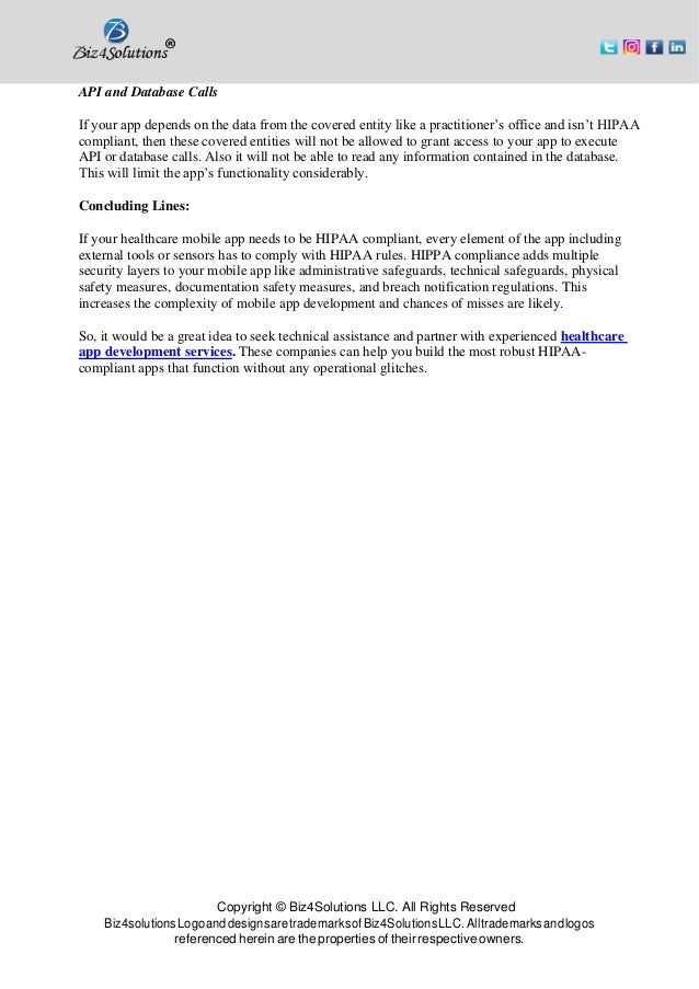 Copyright © Biz4Solutions LLC. All Rights Reserved
Biz4solutionsLogoanddesignsaretrademarksofBiz4SolutionsLLC. Alltrademarksandlogos
referenced herein are the properties of their respective owners.
API and Database Calls
If your app depends on the data from the covered entity like a practitioner’s office and isn’t HIPAA
compliant, then these covered entities will not be allowed to grant access to your app to execute
API or database calls. Also it will not be able to read any information contained in the database.
This will limit the app’s functionality considerably.
Concluding Lines:
If your healthcare mobile app needs to be HIPAA compliant, every element of the app including
external tools or sensors has to comply with HIPAA rules. HIPPA compliance adds multiple
security layers to your mobile app like administrative safeguards, technical safeguards, physical
safety measures, documentation safety measures, and breach notification regulations. This
increases the complexity of mobile app development and chances of misses are likely.
So, it would be a great idea to seek technical assistance and partner with experienced healthcare
app development services. These companies can help you build the most robust HIPAA-
compliant apps that function without any operational glitches.
 
