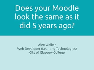 Does your Moodle
look the same as it 
did 5 years ago?
Alex Walker
Web Developer (Learning Technologies)
City of Glasgow College
 