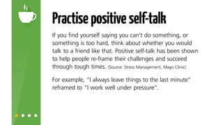 Practisepositiveself-talk
If you find yourself saying you can’t do something, or
something is too hard, think about whether you would
talk to a friend like that. Positive self-talk has been
shown to help people re-frame their challenges and
succeed through tough times.*
For example, ‘I always leave things to the last minute’
reframed to ‘I work well under pressure’.
Source: Stress Management, Mayo Clinic.
 