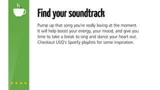 Findyoursoundtrack
Pump up that song you’re really loving at the moment. It
will help boost your energy, your mood, and give you time
to take a break to sing and dance your heart out. Check
out USQ’s Spotify playlists for some inspiration.
 