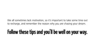 We all sometimes lack motivation, so it’s important to take some time out
to recharge, and remember the reason why you are chasing your dream.
Followthesetipsandyou’llbewellonyourway.
 