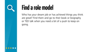 Findarolemodel
Who has your dream job or has achieved things you think
are great? Read their book or biography or listen to their
TED talk when you need a bit of a push to keep on going.
 