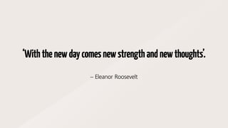 ‘Withthenewdaycomesnewstrengthandnewthoughts’.
– Eleanor Roosevelt
 