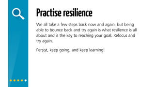 Practiseresilience
We all take a few steps back now and again, but being
able to bounce back and try again is what resilience
is all about and is the key to reaching your goal. Refocus
and try again. Persist, keep going, and keep learning!
 