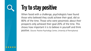 Trytostaypositive
When faced with a challenge, psychologists have found
those who believed they could achieve their goal, did so
80% of the time. Those who were pessimistic about their
prospects only achieved their goal 20% of the time. This
shows how important it is to believe in yourself and
think positively!
 