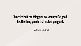 ‘Practiceisn’tthethingyoudo whenyou’regood.
It’sthethingyoudothatmakesyougood’.
– Malcolm Gladwell
 