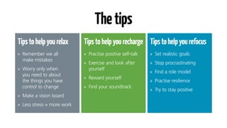 Thetips
Tipstohelpyourelax
•	 Remember we all
make mistakes
•	 Worry only when
you need to about
the things you have
control to change
•	 Make a vision board
•	 Less stress = more work
Tipstohelpyourecharge
•	 Practise positive self-talk
•	 Exercise and look after
yourself
•	 Reward yourself
•	 Find your soundtrack
Tipstohelpyourefocus
•	 Set realistic goals
•	 Stop procrastinating
•	 Find a role model
•	 Practise resilience
•	 Try to stay positive
 