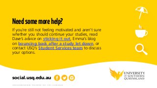 CRICOS: QLD00244B  NSW02225M  TEQSA: PRV12081  29.4.9  11.2016  icons © Shutterstock
social.usq.edu.au
Needsomemorehelp?
If you’re still not feeling motivated and aren’t sure
whether you should continue your studies, read
Dave’s advice on sticking it out, Emma’s blog
on bouncing back after a study let down, or
contact USQ’s Student Services team to discuss
your options.
 