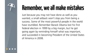 Remember,weallmakemistakes
Just because you may not have done as well as you
wanted, a small setback won’t stop you from being a
success.
Some of the most powerful people in the world have
stumbled at some point in their journey. Remember:
Barack Obama lost his first federal election in 1999 by a
big margin, but then succeeded in becoming President of
the United States of America in 2008.
 