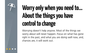 Worryonlywhenyouneedto…
Aboutthethingsyouhave
controltochange
Worrying doesn’t help anyone. Most of the things we
worry about will never happen. Focus on what has gone
right in the past, and what you are doing well now and,
chances are, it will work out.
 