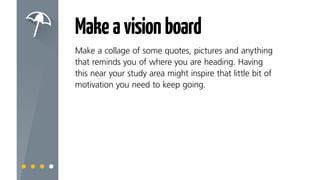 Makeavisionboard
Make a collage of some quotes, pictures and anything
that reminds you of where you are heading. Having
this near your study area might inspire that little bit of
motivation you need to keep going.
 