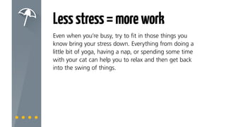 Lessstress=morework
Even when you’re busy, try to fit in those things you
know bring your stress down. Everything from doing
a little bit of Pilates, having a nap, colouring in or
spending some time with your cat can help you to relax
and then get back into the swing of things.
 