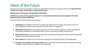 VisionoftheFuture
We envision a future for The Client in which the organization leverages technology solutions that help staff treat
member and funder relationships as organizational assets…
With the goal of driving new and expanded relationships.
In this future, service to key consistent groups is so strong that it elevates the brand strength of The Client,
leading to greater mission fulfillment.
This future features the following characteristics.
57
1. Leadership that integrates information strategy into organizational strategy, and creates a culture of
accountability for proper business practices and information management
2. Operational resources that leverage best practices for information management, project management,
and change management to effectively deliver process, data and technology improvements
3. Business processes to support member and funder relationship management that are carefully governed,
designed, documented and understood
4. Data models that support the critical business processes and reporting needs of the organization
5. A smaller set of modern technology solutions that support the business processes necessary to serving
members, funders and other constituents at a high level
 