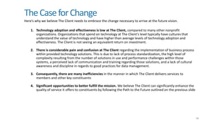 TheCaseforChange
Here’s why we believe The Client needs to embrace the change necessary to arrive at the future vision.
58
1. Technology adoption and effectiveness is low at The Client, compared to many other nonprofit
organizations. Organizations that spend on technology at The Client’s level typically have cultures that
understand the value of technology and have higher than average levels of technology adoption and
effectiveness. The Client is not seeing an equivalent return on investment.
2. There is considerable pain and confusion at The Client regarding the implementation of business process
within provided technology solutions. This is due to lack of process standardization, the high level of
complexity resulting from the number of solutions in use and performance challenges within those
systems, a perceived lack of communication and training regarding those solutions, and a lack of cultural
awareness and discipline in regards to good practices for data management.
3. Consequently, there are many inefficiencies in the manner in which The Client delivers services to
members and other key constituents
4. Significant opportunities to better fulfill the mission. We believe The Client can significantly enhance the
quality of service it offers to constituents by following the Path to the Future outlined on the previous slide
 
