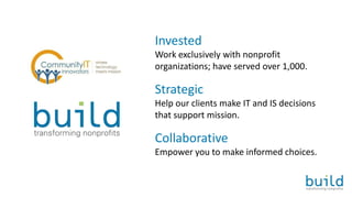 Invested
Work exclusively with nonprofit
organizations; have served over 1,000.
Strategic
Help our clients make IT and IS decisions
that support mission.
Collaborative
Empower you to make informed choices.
 