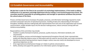 2.0 Establish Governance and Accountability
61
We feel that in order for The Client to be successful in its technology implementations, it first needs to address
inefficiencies in its operations and bridge department silos by creating a cross functional governance board. This
committee would be responsible for providing guidance and oversight on operational workflows that promote
the cultural values of The Client.
Process and Data Governance encompass the people, processes, and information technology required to create
consistent and proper execution of operational processes, handling of data and understanding of information
throughout. Building a decision-making body with representatives from each area of the organization will increase
communication, enable valuable inputs into the decision-making process, reduce confusion among staff and
reinforce accountability.
Responsibilities of this committee may include:
• Establish a quality framework of policies, processes, quality measures, information standards, and
requirements.
• Seek out program, process and technological improvements/innovations that will: foster improved data
quality and reporting, balance access to information with the need for security of data, and create consistency.
• Identify areas where existing practices require change or where new ones need to be developed to ensure
operational objectives are met.
• Drive organizational and behavioral change as it relates to policies and procedures.
• Define, develop and support the operation of an information systems management plan
 