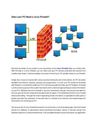Does your PC Need a Linux Firewall?
Ensuring the safety of your system is your top priority, and a Linux Firewall helps you achieve that.
With the help of a Linux Firewall, you can make sure your PC remains protected and secured from
unauthorized access. Continue reading if you want to know if your PC actually needs a Linux Firewall.
Simply like a house is ensured with various security frameworks and criminal alerts, the PC should be
shielded from infection assaults, spyware and programmers. For that your PC should be furnished
with firewalls. Linux firewalls shield your PC from those assaults that make your PC helpless. A firewall
is at the section purpose of the system framework and it controls all approaching and active information
on your PC. Whatever the sort of firewall in any Linux framework, they get, then assess and settle on
choices upon all the net movement that experiences its edges. The fundamental kind of Linux Firewall
does bundle sifting. Through this kind of separating all web information is separated into little parts or
parcels and after that observed. In the event that it is enlisted as an infection, the firewall keeps the
information from entering your PC.
The second sort of Linux firewall framework is circuit transfer or circuit level passage. Here the firewall
checks the validness of associations before permitting information activity. It licenses activity from
allowed hotspots for a restricted timeframe. In the propelled firewall security framework, the application
 