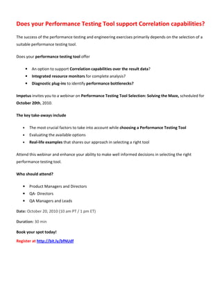 Does your Performance Testing Tool support Correlation capabilities?
The success of the performance testing and engineering exercises primarily depends on the selection of a
suitable performance testing tool.

Does your performance testing tool offer

       •    An option to support Correlation capabilities over the result data?
       •    Integrated resource monitors for complete analysis?
       •    Diagnostic plug-ins to identify performance bottlenecks?

Impetus invites you to a webinar on Performance Testing Tool Selection: Solving the Maze, scheduled for
October 20th, 2010.

The key take-aways include

   •       The most crucial factors to take into account while choosing a Performance Testing Tool
   •       Evaluating the available options
   •       Real-life examples that shares our approach in selecting a right tool

Attend this webinar and enhance your ability to make well informed decisions in selecting the right
performance testing tool.

Who should attend?

   •       Product Managers and Directors
   •       QA- Directors
   •       QA Managers and Leads

Date: October 20, 2010 (10 am PT / 1 pm ET)

Duration: 30 min

Book your spot today!

Register at http://bit.ly/bfNUdf
 