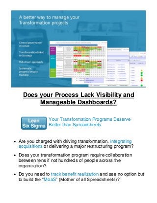 Does your Process Lack Visibility and
Manageable Dashboards?
Your Transformation Programs Deserve
Better than Spreadsheets
 Are you charged with driving transformation, integrating
acquisitions or delivering a major restructuring program?
 Does your transformation program require collaboration
between tens if not hundreds of people across the
organization?
 Do you need to track benefit realization and see no option but
to build the “MoaS” (Mother of all Spreadsheets)?
 