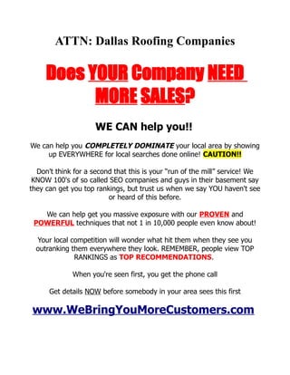 ATTN: Dallas Roofing Companies

     Does YOUR Company NEED
           MORE SALES?
                     WE CAN help you!!
We can help you COMPLETELY DOMINATE your local area by showing
     up EVERYWHERE for local searches done online! CAUTION!!

  Don't think for a second that this is your “run of the mill” service! We
 KNOW 100's of so called SEO companies and guys in their basement say
they can get you top rankings, but trust us when we say YOU haven't see
                         or heard of this before.

   We can help get you massive exposure with our PROVEN and
 POWERFUL techniques that not 1 in 10,000 people even know about!

  Your local competition will wonder what hit them when they see you
  outranking them everywhere they look. REMEMBER, people view TOP
              RANKINGS as TOP RECOMMENDATIONS.

             When you're seen first, you get the phone call

      Get details NOW before somebody in your area sees this first

www.WeBringYouMoreCustomers.com
 