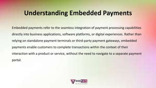 Understanding Embedded Payments
Embedded payments refer to the seamless integration of payment processing capabilities
directly into business applications, software platforms, or digital experiences. Rather than
relying on standalone payment terminals or third-party payment gateways, embedded
payments enable customers to complete transactions within the context of their
interaction with a product or service, without the need to navigate to a separate payment
portal.
 