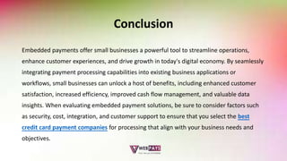 Conclusion
Embedded payments offer small businesses a powerful tool to streamline operations,
enhance customer experiences, and drive growth in today's digital economy. By seamlessly
integrating payment processing capabilities into existing business applications or
workflows, small businesses can unlock a host of benefits, including enhanced customer
satisfaction, increased efficiency, improved cash flow management, and valuable data
insights. When evaluating embedded payment solutions, be sure to consider factors such
as security, cost, integration, and customer support to ensure that you select the best
credit card payment companies for processing that align with your business needs and
objectives.
 