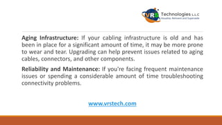 Aging Infrastructure: If your cabling infrastructure is old and has
been in place for a significant amount of time, it may be more prone
to wear and tear. Upgrading can help prevent issues related to aging
cables, connectors, and other components.
Reliability and Maintenance: If you're facing frequent maintenance
issues or spending a considerable amount of time troubleshooting
connectivity problems.
www.vrstech.com
 
