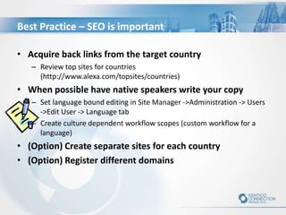 Best Practice – SEO is important
• Acquire back links from the target country
– Review top sites for countries
(http://www.alexa.com/topsites/countries)
• When possible have native speakers write your copy
– Set language bound editing in Site Manager ->Administration -> Users
->Edit User -> Language tab
– Create culture dependent workflow scopes (custom workflow for a
language)
• (Option) Create separate sites for each country
• (Option) Register different domains
 