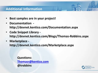 Additional Information
• Best samples are in your project!
• Documentation -
http://devnet.kentico.com/Documentation.aspx
• Code Snippet Library -
http://devnet.kentico.com/Blogs/Thomas-Robbins.aspx
• Marketplace -
http://devnet.kentico.com/Marketplace.aspx
Questions:
Thomasr@kentico.com
@trobbins
 