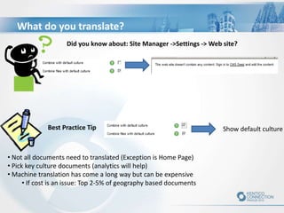 What do you translate?
Show default culture
• Not all documents need to translated (Exception is Home Page)
• Pick key culture documents (analytics will help)
• Machine translation has come a long way but can be expensive
• If cost is an issue: Top 2-5% of geography based documents
Best Practice Tip
Did you know about: Site Manager ->Settings -> Web site?
 