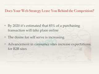 Does Your Web Strategy Leave You Behind the Competition?
❖ By 2020 it’s estimated that 85% of a purchasing
transaction will take place online!
❖ The desire for self serve is increasing!
❖ Advancement in consumer sites increase expectations
for B2B sites
 