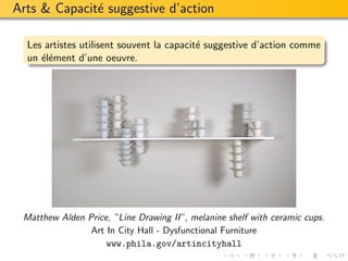 Arts & Capacit´ suggestive d’action
              e

  Les artistes utilisent souvent la capacit´ suggestive d’action comme
                                           e
  un ´l´ment d’une oeuvre.
     ee




 Matthew Alden Price, ”Line Drawing II”, melanine shelf with ceramic cups.
                Art In City Hall - Dysfunctional Furniture
                    www.phila.gov/artincityhall
 