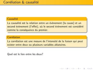 Corr´liation & causalit´
    e                  e



  Causalit´
          e
  La causalit´ est la relation entre un ´v`nement (la cause) et un
             e                          e e
  second ´v`nement (l’eﬀet), o` le second ´v`nement est consid´r´
         e e                     u          e e                  ee
  comme la cons´quence du premier.
                 e

  Corr´lation
       e
  La corr´lation est une mesure de l’intensit´ de la liaison qui peut
          e                                   e
  exister entre deux ou plusieurs variables al´atoires.
                                              e


  Quel est le lien entre les deux?
 