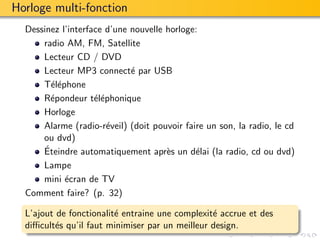 Horloge multi-fonction
  Dessinez l’interface d’une nouvelle horloge:
      radio AM, FM, Satellite
      Lecteur CD / DVD
      Lecteur MP3 connect´ par USB
                             e
      T´l´phone
        ee
      R´pondeur t´l´phonique
        e           ee
      Horloge
      Alarme (radio-r´veil) (doit pouvoir faire un son, la radio, le cd
                       e
      ou dvd)
      ´
      Eteindre automatiquement apr`s un d´lai (la radio, cd ou dvd)
                                      e      e
      Lampe
      mini ´cran de TV
            e
  Comment faire? (p. 32)

  L’ajout de fonctionalit´ entraine une complexit´ accrue et des
                         e                       e
  diﬃcult´s qu’il faut minimiser par un meilleur design.
          e
 