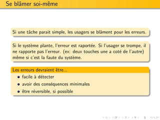 Se blˆmer soi-mˆme
     a         e



  Si une tˆche parait simple, les usagers se blˆment pour les erreurs.
          a                                    a

  Si le syst`me plante, l’erreur est raport´e. Si l’usager se trompe, il
            e                              e
  ne rapporte pas l’erreur. (ex: deux touches une a cot´ de l’autre)
                                                          e
  mˆme si c’est la faute du syst`me.
    e                             e

  Les erreurs devraient ˆtre...
                         e
       facile ` d´tecter
              a e
       avoir des cons´quences minimales
                     e
       ˆtre r´versible, si possible
       e     e
 