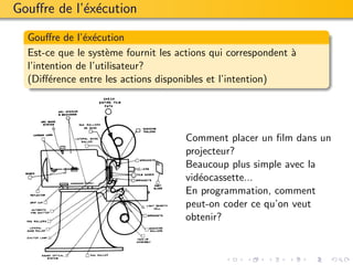 Gouﬀre de l’´x´cution
            e e

  Gouﬀre de l’´x´cution
               e e
  Est-ce que le syst`me fournit les actions qui correspondent `
                     e                                        a
  l’intention de l’utilisateur?
  (Diﬀ´rence entre les actions disponibles et l’intention)
        e




                                     Comment placer un ﬁlm dans un
                                     projecteur?
                                     Beaucoup plus simple avec la
                                     vid´ocassette...
                                        e
                                     En programmation, comment
                                     peut-on coder ce qu’on veut
                                     obtenir?
 